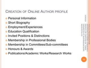 CREATION OF ONLINE AUTHOR PROFILE
 Personal Information
 Short Biography
 Employment/Experiences
 Education Qualification
 Invited Positions & Distinctions
 Membership in Professional Bodies
 Membership in Committees/Sub-committees
 Honours & Awards
 Publications/Academic Works/Research Works
5/29/2023
11
TOOLS
&
TECHNIQUES
FOR
ENHANCING
ACADEMIC
&
RESEARCH
PROFILE/
DR.
SANTOSH
KR.
TUNGA
PRESENTED
AT
SUDHIRANJAN
lAHIRI
MAHAVIDYALAYA
 