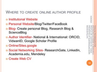 WHERE TO CREATE ONLINE AUTHOR PROFILE
 Institutional Website
 Personal Website/Blog/Twitter/FaceBook
 Blog- Create personal Blog, Research Blog &
ScienceBlog
 Author Identifier- National & International: ORCID,
VidwanID, Google Scholar Profile
 Online/Sites.google
 Social Networking Sites- ResearchGate, LinkedIn,
Academia.edu, Mendeley
 Create Web CV
5/29/2023
12
TOOLS
&
TECHNIQUES
FOR
ENHANCING
ACADEMIC
&
RESEARCH
PROFILE/
DR.
SANTOSH
KR.
TUNGA
PRESENTED
AT
SUDHIRANJAN
lAHIRI
MAHAVIDYALAYA
 