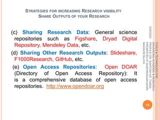 STRATEGIES FOR INCREASING RESEARCH VISIBILITY
SHARE OUTPUTS OF YOUR RESEARCH
(c) Sharing Research Data: General science
repositories such as Figshare, Dryad Digital
Repository, Mendeley Data, etc.
(d) Sharing Other Research Outputs: Slideshare,
F1000Research, GitHub, etc.
(e) Open Access Repositories: Open DOAR
(Directory of Open Access Repository): It
is a comprehensive database of open access
repositories. http://www.opendoar.org
5/29/2023
15
TOOLS
&
TECHNIQUES
FOR
ENHANCING
ACADEMIC
&
RESEARCH
PROFILE/
DR.
SANTOSH
KR.
TUNGA
PRESENTED
AT
SUDHIRANJAN
lAHIRI
MAHAVIDYALAYA
 
