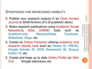STRATEGIES FOR INCREASING VISIBILITY
2. Publish your research outputs in an Open Access
Journal or Shelf-Archive of it (If publisher allow)
3. Share research publications using Academic Social
Networking Sites (ASNS) tools such as
Academic.edu, ResearchGate, Facebook,
Slideshare, blogs, etc.
4. Create an Online Presence utilizing academic and
research identity tools such as Vidwan ID, ORCID,
Google Scholar ID, WOS Researcher ID, Scopus
Author ID, etc.
5. Create and keep up to date Online Profile (or Web
CV): Google sites/www, etc
5/29/2023
16
TOOLS
&
TECHNIQUES
FOR
ENHANCING
ACADEMIC
&
RESEARCH
PROFILE/
DR.
SANTOSH
KR.
TUNGA
PRESENTED
AT
SUDHIRANJAN
lAHIRI
MAHAVIDYALAYA
 