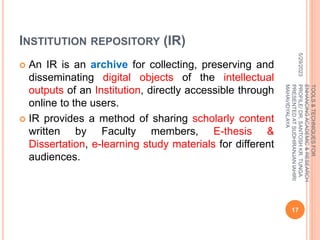 INSTITUTION REPOSITORY (IR)
 An IR is an archive for collecting, preserving and
disseminating digital objects of the intellectual
outputs of an Institution, directly accessible through
online to the users.
 IR provides a method of sharing scholarly content
written by Faculty members, E-thesis &
Dissertation, e-learning study materials for different
audiences.
5/29/2023
17
TOOLS
&
TECHNIQUES
FOR
ENHANCING
ACADEMIC
&
RESEARCH
PROFILE/
DR.
SANTOSH
KR.
TUNGA
PRESENTED
AT
SUDHIRANJAN
lAHIRI
MAHAVIDYALAYA
 