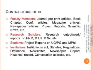 CONTRIBUTORS OF IR
1) Faculty Members: Journal pre-print articles, Book
Chapter, Conf. articles, Magazine articles,
Newspaper articles, Project Reports, Scientific
News, etc.
2) Research Scholars: Research output/work/
reports on Ph D, D Litt. D Sc. etc
3) Students: Project Reports on UG/PG and MPhil
4) Institutions: Institution’s act, Statutes, Regulations,
Ordinance, Newsletter, Newspaper Report,
Historical record, Convocation address, etc.
5/29/2023
18
TOOLS
&
TECHNIQUES
FOR
ENHANCING
ACADEMIC
&
RESEARCH
PROFILE/
DR.
SANTOSH
KR.
TUNGA
PRESENTED
AT
SUDHIRANJAN
lAHIRI
MAHAVIDYALAYA
 