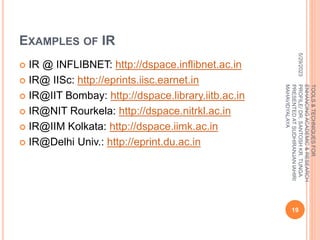 EXAMPLES OF IR
 IR @ INFLIBNET: http://dspace.inflibnet.ac.in
 IR@ IISc: http://eprints.iisc.earnet.in
 IR@IIT Bombay: http://dspace.library.iitb.ac.in
 IR@NIT Rourkela: http://dspace.nitrkl.ac.in
 IR@IIM Kolkata: http://dspace.iimk.ac.in
 IR@Delhi Univ.: http://eprint.du.ac.in
5/29/2023
19
TOOLS
&
TECHNIQUES
FOR
ENHANCING
ACADEMIC
&
RESEARCH
PROFILE/
DR.
SANTOSH
KR.
TUNGA
PRESENTED
AT
SUDHIRANJAN
lAHIRI
MAHAVIDYALAYA
 