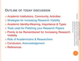 OUTLINE OF TODAY DISCUSSION
 Academic Institutions, Community, Activities
 Strategies for Increasing Research Visibility
 Academic Identity-Meaning, Importance & Types
 Tools used for Polishing your Research Papers
 Points to be Remembered for Increasing Research
Visibility
 Role of Academicians & Researchers
 Conclusion, Acknowledgement
 References
5/29/2023
2
TOOLS
&
TECHNIQUES
FOR
ENHANCING
ACADEMIC
&
RESEARCH
PROFILE/
DR.
SANTOSH
KR.
TUNGA
PRESENTED
AT
SUDHIRANJAN
lAHIRI
MAHAVIDYALAYA
 