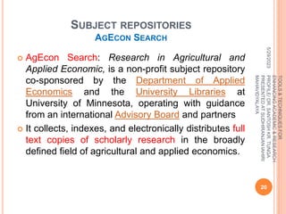 SUBJECT REPOSITORIES
AGECON SEARCH
 AgEcon Search: Research in Agricultural and
Applied Economic, is a non-profit subject repository
co-sponsored by the Department of Applied
Economics and the University Libraries at
University of Minnesota, operating with guidance
from an international Advisory Board and partners
 It collects, indexes, and electronically distributes full
text copies of scholarly research in the broadly
defined field of agricultural and applied economics.
5/29/2023
20
TOOLS
&
TECHNIQUES
FOR
ENHANCING
ACADEMIC
&
RESEARCH
PROFILE/
DR.
SANTOSH
KR.
TUNGA
PRESENTED
AT
SUDHIRANJAN
lAHIRI
MAHAVIDYALAYA
 