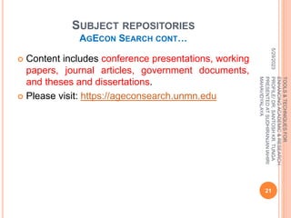 SUBJECT REPOSITORIES
AGECON SEARCH CONT…
 Content includes conference presentations, working
papers, journal articles, government documents,
and theses and dissertations.
 Please visit: https://ageconsearch.unmn.edu
5/29/2023
21
TOOLS
&
TECHNIQUES
FOR
ENHANCING
ACADEMIC
&
RESEARCH
PROFILE/
DR.
SANTOSH
KR.
TUNGA
PRESENTED
AT
SUDHIRANJAN
lAHIRI
MAHAVIDYALAYA
 