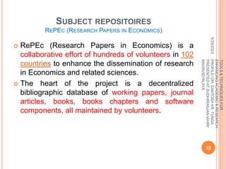 SUBJECT REPOSITOIRES
REPEC (RESEARCH PAPERS IN ECONOMICS)
 RePEc (Research Papers in Economics) is a
collaborative effort of hundreds of volunteers in 102
countries to enhance the dissemination of research
in Economics and related sciences.
 The heart of the project is a decentralized
bibliographic database of working papers, journal
articles, books, books chapters and software
components, all maintained by volunteers.
5/29/2023
22
TOOLS
&
TECHNIQUES
FOR
ENHANCING
ACADEMIC
&
RESEARCH
PROFILE/
DR.
SANTOSH
KR.
TUNGA
PRESENTED
AT
SUDHIRANJAN
lAHIRI
MAHAVIDYALAYA
 