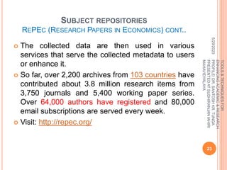 SUBJECT REPOSITORIES
REPEC (RESEARCH PAPERS IN ECONOMICS) CONT..
 The collected data are then used in various
services that serve the collected metadata to users
or enhance it.
 So far, over 2,200 archives from 103 countries have
contributed about 3.8 million research items from
3,750 journals and 5,400 working paper series.
Over 64,000 authors have registered and 80,000
email subscriptions are served every week.
 Visit: http://repec.org/
5/29/2023
23
TOOLS
&
TECHNIQUES
FOR
ENHANCING
ACADEMIC
&
RESEARCH
PROFILE/
DR.
SANTOSH
KR.
TUNGA
PRESENTED
AT
SUDHIRANJAN
lAHIRI
MAHAVIDYALAYA
 