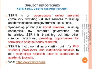 SUBJECT REPOSITORIES
SSRN-SOCIAL SCIENCE RESEARCH NETWORK
 SSRN is an open-access online pre-print
community providing valuable services to leading
academic schools and government institutions.
 Specializing primarily in social sciences, including
economics, law, corporate governance, and
humanities, SSRN is branching out into other
science disciplines, providing opportunities for
scholars to post their early research.
 SSRN is instrumental as a starting point for PhD
students, professors, and institutional faculties to
post early-stage research, prior to publication in
academic journals.
 Visit: https://www.ssrn.com/
5/29/2023
24
TOOLS
&
TECHNIQUES
FOR
ENHANCING
ACADEMIC
&
RESEARCH
PROFILE/
DR.
SANTOSH
KR.
TUNGA
PRESENTED
AT
SUDHIRANJAN
lAHIRI
MAHAVIDYALAYA
 