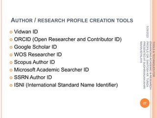 AUTHOR / RESEARCH PROFILE CREATION TOOLS
 Vidwan ID
 ORCID (Open Researcher and Contributor ID)
 Google Scholar ID
 WOS Researcher ID
 Scopus Author ID
 Microsoft Academic Searcher ID
 SSRN Author ID
 ISNI (International Standard Name Identifier)
5/29/2023
27
TOOLS
&
TECHNIQUES
FOR
ENHANCING
ACADEMIC
&
RESEARCH
PROFILE/
DR.
SANTOSH
KR.
TUNGA
PRESENTED
AT
SUDHIRANJAN
lAHIRI
MAHAVIDYALAYA
 