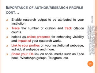 IMPORTANCE OF AUTHOR/RESEARCH PROFILE
CONT…
 Enable research output to be attributed to your
Institution
 Trace the number of citation and track citation
counts.
 helped as online presence for enhancing visibility
and impact of your research works.
 Link to your profiles on your institutional webpage,
individual webpage and more.
 Share your IDs link on social media such as Face
book, WhataApp groups, Telegram, etc.
5/29/2023
30
TOOLS
&
TECHNIQUES
FOR
ENHANCING
ACADEMIC
&
RESEARCH
PROFILE/
DR.
SANTOSH
KR.
TUNGA
PRESENTED
AT
SUDHIRANJAN
lAHIRI
MAHAVIDYALAYA
 