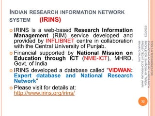 INDIAN RESEARCH INFORMATION NETWORK
SYSTEM (IRINS)
 IRINS is a web-based Research Information
Management (RIM) service developed and
provided by INFLIBNET centre in collaboration
with the Central University of Punjab.
 Financial supported by National Mission on
Education through ICT (NME-ICT), MHRD,
Govt. of India
 IRINS developed a database called “VIDWAN:
Expert database and National Research
Network”
 Please visit for details at:
http://www.irins.org/irins/
5/29/2023
32
TOOLS
&
TECHNIQUES
FOR
ENHANCING
ACADEMIC
&
RESEARCH
PROFILE/
DR.
SANTOSH
KR.
TUNGA
PRESENTED
AT
SUDHIRANJAN
lAHIRI
MAHAVIDYALAYA
 