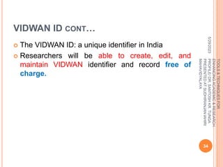 VIDWAN ID CONT…
 The VIDWAN ID: a unique identifier in India
 Researchers will be able to create, edit, and
maintain VIDWAN identifier and record free of
charge.
5/29/2023
34
TOOLS
&
TECHNIQUES
FOR
ENHANCING
ACADEMIC
&
RESEARCH
PROFILE/
DR.
SANTOSH
KR.
TUNGA
PRESENTED
AT
SUDHIRANJAN
lAHIRI
MAHAVIDYALAYA
 