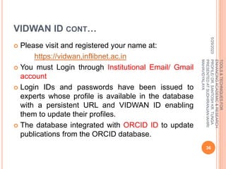 VIDWAN ID CONT…
 Please visit and registered your name at:
https://vidwan,inflibnet.ac.in
 You must Login through Institutional Email/ Gmail
account
 Login IDs and passwords have been issued to
experts whose profile is available in the database
with a persistent URL and VIDWAN ID enabling
them to update their profiles.
 The database integrated with ORCID ID to update
publications from the ORCID database.
5/29/2023
36
TOOLS
&
TECHNIQUES
FOR
ENHANCING
ACADEMIC
&
RESEARCH
PROFILE/
DR.
SANTOSH
KR.
TUNGA
PRESENTED
AT
SUDHIRANJAN
lAHIRI
MAHAVIDYALAYA
 