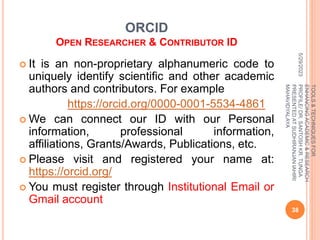 ORCID
OPEN RESEARCHER & CONTRIBUTOR ID
 It is an non-proprietary alphanumeric code to
uniquely identify scientific and other academic
authors and contributors. For example
https://orcid.org/0000-0001-5534-4861
 We can connect our ID with our Personal
information, professional information,
affiliations, Grants/Awards, Publications, etc.
 Please visit and registered your name at:
https://orcid.org/
 You must register through Institutional Email or
Gmail account
5/29/2023
38
TOOLS
&
TECHNIQUES
FOR
ENHANCING
ACADEMIC
&
RESEARCH
PROFILE/
DR.
SANTOSH
KR.
TUNGA
PRESENTED
AT
SUDHIRANJAN
lAHIRI
MAHAVIDYALAYA
 