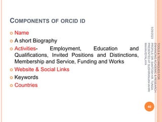 COMPONENTS OF ORCID ID
 Name
 A short Biography
 Activities- Employment, Education and
Qualifications, Invited Positions and Distinctions,
Membership and Service, Funding and Works
 Website & Social Links
 Keywords
 Countries
5/29/2023
40
TOOLS
&
TECHNIQUES
FOR
ENHANCING
ACADEMIC
&
RESEARCH
PROFILE/
DR.
SANTOSH
KR.
TUNGA
PRESENTED
AT
SUDHIRANJAN
lAHIRI
MAHAVIDYALAYA
 