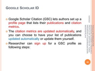GOOGLE SCHOLAR ID
 Google Scholar Citation (GSC) lets authors set up a
profile page that lists their publications and citation
metrics.
 The citation metrics are updated automatically, and
you can choose to have your list of publications
updated automatically or update them yourself.
 Researcher can sign up for a GSC profile as
following steps:
5/29/2023
42
TOOLS
&
TECHNIQUES
FOR
ENHANCING
ACADEMIC
&
RESEARCH
PROFILE/
DR.
SANTOSH
KR.
TUNGA
PRESENTED
AT
SUDHIRANJAN
lAHIRI
MAHAVIDYALAYA
 