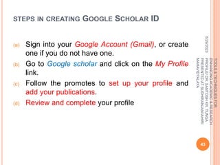 STEPS IN CREATING GOOGLE SCHOLAR ID
(a) Sign into your Google Account (Gmail), or create
one if you do not have one.
(b) Go to Google scholar and click on the My Profile
link.
(c) Follow the promotes to set up your profile and
add your publications.
(d) Review and complete your profile
5/29/2023
43
TOOLS
&
TECHNIQUES
FOR
ENHANCING
ACADEMIC
&
RESEARCH
PROFILE/
DR.
SANTOSH
KR.
TUNGA
PRESENTED
AT
SUDHIRANJAN
lAHIRI
MAHAVIDYALAYA
 