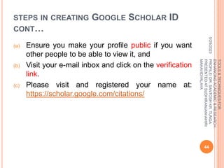 STEPS IN CREATING GOOGLE SCHOLAR ID
CONT…
(a) Ensure you make your profile public if you want
other people to be able to view it, and
(b) Visit your e-mail inbox and click on the verification
link.
(c) Please visit and registered your name at:
https://scholar.google.com/citations/
5/29/2023
44
TOOLS
&
TECHNIQUES
FOR
ENHANCING
ACADEMIC
&
RESEARCH
PROFILE/
DR.
SANTOSH
KR.
TUNGA
PRESENTED
AT
SUDHIRANJAN
lAHIRI
MAHAVIDYALAYA
 