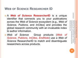 WEB OF SCIENCE RESEARCHER ID
 A Web of Science ResearcherID is a unique
identifier that connects you to your publications
across the Web of Science ecosystem (e.g., Web of
Science, Publons, and InCites) and provides the
global research community with an invaluable index
to author information.
 Web of Science Group products (Web of
Science, Publons, InCites, EndNote) use a Web of
Science ResearcherID to match and disambiguate
researchers across products.
5/29/2023
46
TOOLS
&
TECHNIQUES
FOR
ENHANCING
ACADEMIC
&
RESEARCH
PROFILE/
DR.
SANTOSH
KR.
TUNGA
PRESENTED
AT
SUDHIRANJAN
lAHIRI
MAHAVIDYALAYA
 