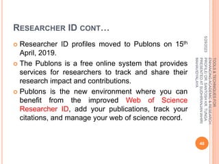 RESEARCHER ID CONT…
 Researcher ID profiles moved to Publons on 15th
April, 2019.
 The Publons is a free online system that provides
services for researchers to track and share their
research impact and contributions.
 Publons is the new environment where you can
benefit from the improved Web of Science
Researcher ID, add your publications, track your
citations, and manage your web of science record.
5/29/2023
48
TOOLS
&
TECHNIQUES
FOR
ENHANCING
ACADEMIC
&
RESEARCH
PROFILE/
DR.
SANTOSH
KR.
TUNGA
PRESENTED
AT
SUDHIRANJAN
lAHIRI
MAHAVIDYALAYA
 