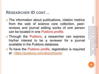 RESEARCHER ID CONT…
 The information about publications, citation metrics
from the web of science core collection, peer-
reviews and journal editing works of one person
can be located in one Publons profile.
 Through the Publons, a researcher can express
his/her interest to be a reviewer for a journal
available in the Publons database.
 To have the Publons profile, registration is required
at : https://publons.com/about/home/
5/29/2023
49
TOOLS
&
TECHNIQUES
FOR
ENHANCING
ACADEMIC
&
RESEARCH
PROFILE/
DR.
SANTOSH
KR.
TUNGA
PRESENTED
AT
SUDHIRANJAN
lAHIRI
MAHAVIDYALAYA
 