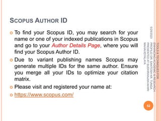 SCOPUS AUTHOR ID
 To find your Scopus ID, you may search for your
name or one of your indexed publications in Scopus
and go to your Author Details Page, where you will
find your Scopus Author ID.
 Due to variant publishing names Scopus may
generate multiple IDs for the same author. Ensure
you merge all your IDs to optimize your citation
matrix.
 Please visit and registered your name at:
 https://www.scopus.com/
5/29/2023
52
TOOLS
&
TECHNIQUES
FOR
ENHANCING
ACADEMIC
&
RESEARCH
PROFILE/
DR.
SANTOSH
KR.
TUNGA
PRESENTED
AT
SUDHIRANJAN
lAHIRI
MAHAVIDYALAYA
 