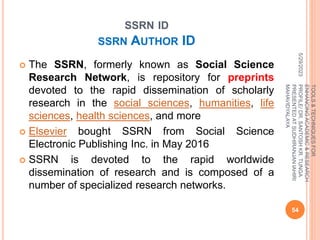 SSRN ID
SSRN AUTHOR ID
 The SSRN, formerly known as Social Science
Research Network, is repository for preprints
devoted to the rapid dissemination of scholarly
research in the social sciences, humanities, life
sciences, health sciences, and more
 Elsevier bought SSRN from Social Science
Electronic Publishing Inc. in May 2016
 SSRN is devoted to the rapid worldwide
dissemination of research and is composed of a
number of specialized research networks.
5/29/2023
54
TOOLS
&
TECHNIQUES
FOR
ENHANCING
ACADEMIC
&
RESEARCH
PROFILE/
DR.
SANTOSH
KR.
TUNGA
PRESENTED
AT
SUDHIRANJAN
lAHIRI
MAHAVIDYALAYA
 