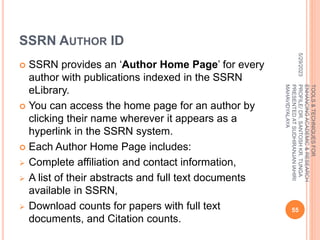 SSRN AUTHOR ID
 SSRN provides an ‘Author Home Page’ for every
author with publications indexed in the SSRN
eLibrary.
 You can access the home page for an author by
clicking their name wherever it appears as a
hyperlink in the SSRN system.
 Each Author Home Page includes:
 Complete affiliation and contact information,
 A list of their abstracts and full text documents
available in SSRN,
 Download counts for papers with full text
documents, and Citation counts.
5/29/2023
55
TOOLS
&
TECHNIQUES
FOR
ENHANCING
ACADEMIC
&
RESEARCH
PROFILE/
DR.
SANTOSH
KR.
TUNGA
PRESENTED
AT
SUDHIRANJAN
lAHIRI
MAHAVIDYALAYA
 