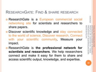 RESEARCHGATE: FIND & SHARE RESEARCH
 ResearchGate is a European commercial social
networking site for scientists and researchers to
share papers.
 Discover scientific knowledge and stay connected
to the world of science, Discover research, Connect
with your scientific community, Measure your
impact.
 ResearchGate is the professional network for
scientists and researchers. We help researchers
connect and make it easy for them to share and
access scientific output, knowledge, and expertise.
5/29/2023
57
TOOLS
&
TECHNIQUES
FOR
ENHANCING
ACADEMIC
&
RESEARCH
PROFILE/
DR.
SANTOSH
KR.
TUNGA
PRESENTED
AT
SUDHIRANJAN
lAHIRI
MAHAVIDYALAYA
 