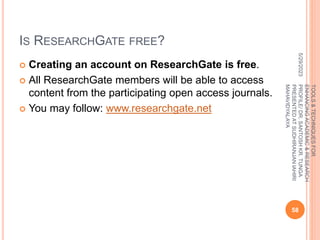 IS RESEARCHGATE FREE?
 Creating an account on ResearchGate is free.
 All ResearchGate members will be able to access
content from the participating open access journals.
 You may follow: www.researchgate.net
5/29/2023
58
TOOLS
&
TECHNIQUES
FOR
ENHANCING
ACADEMIC
&
RESEARCH
PROFILE/
DR.
SANTOSH
KR.
TUNGA
PRESENTED
AT
SUDHIRANJAN
lAHIRI
MAHAVIDYALAYA
 