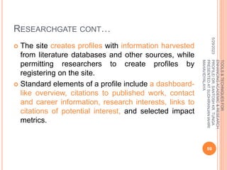 RESEARCHGATE CONT…
 The site creates profiles with information harvested
from literature databases and other sources, while
permitting researchers to create profiles by
registering on the site.
 Standard elements of a profile include a dashboard-
like overview, citations to published work, contact
and career information, research interests, links to
citations of potential interest, and selected impact
metrics.
5/29/2023
59
TOOLS
&
TECHNIQUES
FOR
ENHANCING
ACADEMIC
&
RESEARCH
PROFILE/
DR.
SANTOSH
KR.
TUNGA
PRESENTED
AT
SUDHIRANJAN
lAHIRI
MAHAVIDYALAYA
 