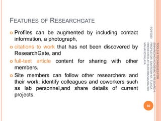 FEATURES OF RESEARCHGATE
 Profiles can be augmented by including contact
information, a photograph,
 citations to work that has not been discovered by
ResearchGate, and
 full-text article content for sharing with other
members.
 Site members can follow other researchers and
their work, identify colleagues and coworkers such
as lab personnel,and share details of current
projects.
5/29/2023
60
TOOLS
&
TECHNIQUES
FOR
ENHANCING
ACADEMIC
&
RESEARCH
PROFILE/
DR.
SANTOSH
KR.
TUNGA
PRESENTED
AT
SUDHIRANJAN
lAHIRI
MAHAVIDYALAYA
 