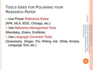 TOOLS USED FOR POLISHING YOUR
RESEARCH PAPER
 Use Proper Reference Styles
(APA, MLA, IEEE, Chicago, etc.)
 Use Reference Management Tools
(Mendeley, Zotero, EndNote)
 Use Language Correction Tools
(Grammarly, Ginger, Pro Writing Aid, White Smoka,
Language Tool, etc.)
5/29/2023
62
TOOLS
&
TECHNIQUES
FOR
ENHANCING
ACADEMIC
&
RESEARCH
PROFILE/
DR.
SANTOSH
KR.
TUNGA
PRESENTED
AT
SUDHIRANJAN
lAHIRI
MAHAVIDYALAYA
 
