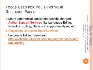 TOOLS USED FOR POLISHING YOUR
RESEARCH PAPER
 Many commercial publishers provide charged
Author Support Services like Language Editing,
Scientific Editing, Statistical support/analysis, etc.
 Plagiarism Detection Tools/Software
 Language Editing Services :
http://webshop.elsevier.com/languageservices/lang
uageediting
5/29/2023
63
TOOLS
&
TECHNIQUES
FOR
ENHANCING
ACADEMIC
&
RESEARCH
PROFILE/
DR.
SANTOSH
KR.
TUNGA
PRESENTED
AT
SUDHIRANJAN
lAHIRI
MAHAVIDYALAYA
 