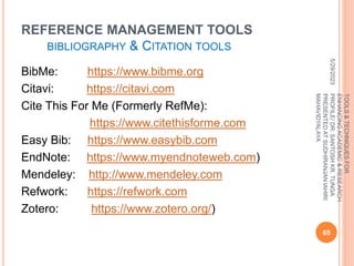 REFERENCE MANAGEMENT TOOLS
BIBLIOGRAPHY & CITATION TOOLS
BibMe: https://www.bibme.org
Citavi: https://citavi.com
Cite This For Me (Formerly RefMe):
https://www.citethisforme.com
Easy Bib: https://www.easybib.com
EndNote: https://www.myendnoteweb.com)
Mendeley: http://www.mendeley.com
Refwork: https://refwork.com
Zotero: https://www.zotero.org/)
5/29/2023
65
TOOLS
&
TECHNIQUES
FOR
ENHANCING
ACADEMIC
&
RESEARCH
PROFILE/
DR.
SANTOSH
KR.
TUNGA
PRESENTED
AT
SUDHIRANJAN
lAHIRI
MAHAVIDYALAYA
 
