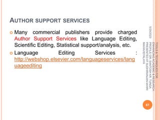 AUTHOR SUPPORT SERVICES
 Many commercial publishers provide charged
Author Support Services like Language Editing,
Scientific Editing, Statistical support/analysis, etc.
 Language Editing Services :
http://webshop.elsevier.com/languageservices/lang
uageediting
5/29/2023
67
TOOLS
&
TECHNIQUES
FOR
ENHANCING
ACADEMIC
&
RESEARCH
PROFILE/
DR.
SANTOSH
KR.
TUNGA
PRESENTED
AT
SUDHIRANJAN
lAHIRI
MAHAVIDYALAYA
 