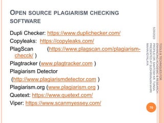 OPEN SOURCE PLAGIARISM CHECKING
SOFTWARE
Dupli Checker: https://www.duplichecker.com/
Copyleaks: https://copyleaks.com/
PlagScan (https://www.plagscan.com/plagiarism-
checck/ )
Plagtracker (www.plagtracker.com )
Plagiarism Detector
(http://www.plagiarismdetector.com )
Plagiarism.org (www.plagiarism.org )
Quetext: https://www.quetext.com/
Viper: https://www.scanmyessey.com/
5/29/2023
70
TOOLS
&
TECHNIQUES
FOR
ENHANCING
ACADEMIC
&
RESEARCH
PROFILE/
DR.
SANTOSH
KR.
TUNGA
PRESENTED
AT
SUDHIRANJAN
lAHIRI
MAHAVIDYALAYA
 