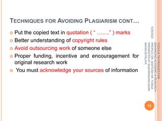 TECHNIQUES FOR AVOIDING PLAGIARISM CONT…
 Put the copied text in quotation ( “ …….” ) marks
 Better understanding of copyright rules
 Avoid outsourcing work of someone else
 Proper funding, incentive and encouragement for
original research work
 You must acknowledge your sources of information
5/29/2023
72
TOOLS
&
TECHNIQUES
FOR
ENHANCING
ACADEMIC
&
RESEARCH
PROFILE/
DR.
SANTOSH
KR.
TUNGA
PRESENTED
AT
SUDHIRANJAN
lAHIRI
MAHAVIDYALAYA
 