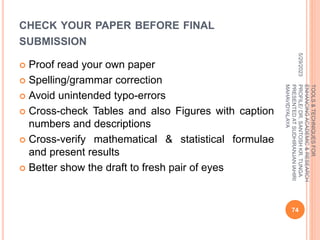 CHECK YOUR PAPER BEFORE FINAL
SUBMISSION
 Proof read your own paper
 Spelling/grammar correction
 Avoid unintended typo-errors
 Cross-check Tables and also Figures with caption
numbers and descriptions
 Cross-verify mathematical & statistical formulae
and present results
 Better show the draft to fresh pair of eyes
5/29/2023
74
TOOLS
&
TECHNIQUES
FOR
ENHANCING
ACADEMIC
&
RESEARCH
PROFILE/
DR.
SANTOSH
KR.
TUNGA
PRESENTED
AT
SUDHIRANJAN
lAHIRI
MAHAVIDYALAYA
 