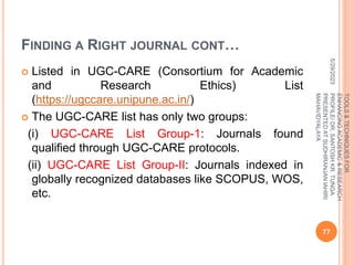 FINDING A RIGHT JOURNAL CONT…
 Listed in UGC-CARE (Consortium for Academic
and Research Ethics) List
(https://ugccare.unipune.ac.in/)
 The UGC-CARE list has only two groups:
(i) UGC-CARE List Group-1: Journals found
qualified through UGC-CARE protocols.
(ii) UGC-CARE List Group-II: Journals indexed in
globally recognized databases like SCOPUS, WOS,
etc.
5/29/2023
77
TOOLS
&
TECHNIQUES
FOR
ENHANCING
ACADEMIC
&
RESEARCH
PROFILE/
DR.
SANTOSH
KR.
TUNGA
PRESENTED
AT
SUDHIRANJAN
lAHIRI
MAHAVIDYALAYA
 