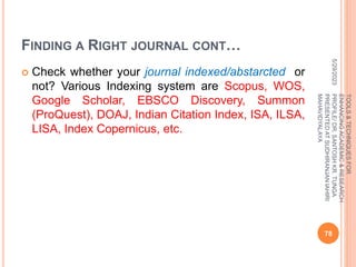 FINDING A RIGHT JOURNAL CONT…
 Check whether your journal indexed/abstarcted or
not? Various Indexing system are Scopus, WOS,
Google Scholar, EBSCO Discovery, Summon
(ProQuest), DOAJ, Indian Citation Index, ISA, ILSA,
LISA, Index Copernicus, etc.
5/29/2023
78
TOOLS
&
TECHNIQUES
FOR
ENHANCING
ACADEMIC
&
RESEARCH
PROFILE/
DR.
SANTOSH
KR.
TUNGA
PRESENTED
AT
SUDHIRANJAN
lAHIRI
MAHAVIDYALAYA
 