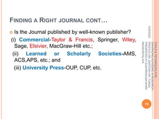 FINDING A RIGHT JOURNAL CONT…
 Is the Journal published by well-known publisher?
(i) Commercial-Taylor & Francis, Springer, Wiley,
Sage, Elsivier, MacGraw-Hill etc.;
(ii) Learned or Scholarly Societies-AMS,
ACS,APS, etc.; and
(iii) University Press-OUP, CUP, etc.
5/29/2023
79
TOOLS
&
TECHNIQUES
FOR
ENHANCING
ACADEMIC
&
RESEARCH
PROFILE/
DR.
SANTOSH
KR.
TUNGA
PRESENTED
AT
SUDHIRANJAN
lAHIRI
MAHAVIDYALAYA
 