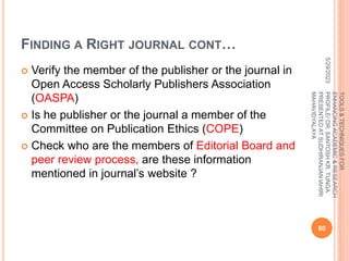 FINDING A RIGHT JOURNAL CONT…
 Verify the member of the publisher or the journal in
Open Access Scholarly Publishers Association
(OASPA)
 Is he publisher or the journal a member of the
Committee on Publication Ethics (COPE)
 Check who are the members of Editorial Board and
peer review process, are these information
mentioned in journal’s website ?
5/29/2023
80
TOOLS
&
TECHNIQUES
FOR
ENHANCING
ACADEMIC
&
RESEARCH
PROFILE/
DR.
SANTOSH
KR.
TUNGA
PRESENTED
AT
SUDHIRANJAN
lAHIRI
MAHAVIDYALAYA
 