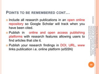 POINTS TO BE REMEMBERED CONT…
 Include all research publications in an open online
repository so Google Scholar will track when you
have been cited.
 Publish in online and open access publishing
platforms with research features allowing users to
find articles that cite it.
 Publish your research findings in DOI, URL, www
links publication i.e. online platform (eISSN)
5/29/2023
85
TOOLS
&
TECHNIQUES
FOR
ENHANCING
ACADEMIC
&
RESEARCH
PROFILE/
DR.
SANTOSH
KR.
TUNGA
PRESENTED
AT
SUDHIRANJAN
lAHIRI
MAHAVIDYALAYA
 