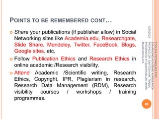 POINTS TO BE REMEMBERED CONT…
 Share your publications (if publisher allow) in Social
Networking sites like Academia.edu, Researchgate,
Slide Share, Mendeley, Twitter, FaceBook, Blogs,
Google sites, etc.
 Follow Publication Ethics and Research Ethics in
online academic /Research visibility.
 Attend Academic /Scientific writing, Research
Ethics, Copyright, IPR, Plagiarism in research,
Research Data Management (RDM), Research
visibility courses / workshops / training
programmes.
5/29/2023
86
TOOLS
&
TECHNIQUES
FOR
ENHANCING
ACADEMIC
&
RESEARCH
PROFILE/
DR.
SANTOSH
KR.
TUNGA
PRESENTED
AT
SUDHIRANJAN
lAHIRI
MAHAVIDYALAYA
 