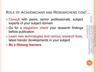 ROLE OF ACADEMICIANS AND RESEARCHERS CONT…
 Consult with peers, senior professionals, subject
experts of your subject domain
 Go for a plagiarism check your research findings
before publication
 Learn new technologies and various research tools,
latest trends/ developments in your subject
 Be a lifelong learners
5/29/2023
89
TOOLS
&
TECHNIQUES
FOR
ENHANCING
ACADEMIC
&
RESEARCH
PROFILE/
DR.
SANTOSH
KR.
TUNGA
PRESENTED
AT
SUDHIRANJAN
lAHIRI
MAHAVIDYALAYA
 