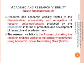 ACADEMIC AND RESEARCH VISIBILITY
ONLINE PRESENT/VISIBILITY
 Research and academic visibility relates to the
dissemination, accessibility and recognition of
research outcomes/outputs produced by the
researchers in terms of promotion and development
of research and academic rank.
 The research visibility is the Process of making the
research findings visible to the scholarly community
using Academic, Social Networking Sites (ASNS).
5/29/2023
9
TOOLS
&
TECHNIQUES
FOR
ENHANCING
ACADEMIC
&
RESEARCH
PROFILE/
DR.
SANTOSH
KR.
TUNGA
PRESENTED
AT
SUDHIRANJAN
lAHIRI
MAHAVIDYALAYA
 