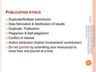 PUBLICATION ETHICS
 Duplicate/Multiple submission
 Data fabrication & falsification of results
 Duplicate Publication
 Plagiarism & Self-plagiarism
 Conflict of interest
 Author attribution (Author involvement/ contribution)
 Do not gamble by submitting your manuscript to
more than one journal at a time
5/29/2023
90
TOOLS
&
TECHNIQUES
FOR
ENHANCING
ACADEMIC
&
RESEARCH
PROFILE/
DR.
SANTOSH
KR.
TUNGA
PRESENTED
AT
SUDHIRANJAN
lAHIRI
MAHAVIDYALAYA
 