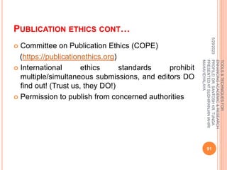 PUBLICATION ETHICS CONT…
 Committee on Publication Ethics (COPE)
(https://publicationethics.org)
 International ethics standards prohibit
multiple/simultaneous submissions, and editors DO
find out! (Trust us, they DO!)
 Permission to publish from concerned authorities
5/29/2023
91
TOOLS
&
TECHNIQUES
FOR
ENHANCING
ACADEMIC
&
RESEARCH
PROFILE/
DR.
SANTOSH
KR.
TUNGA
PRESENTED
AT
SUDHIRANJAN
lAHIRI
MAHAVIDYALAYA
 